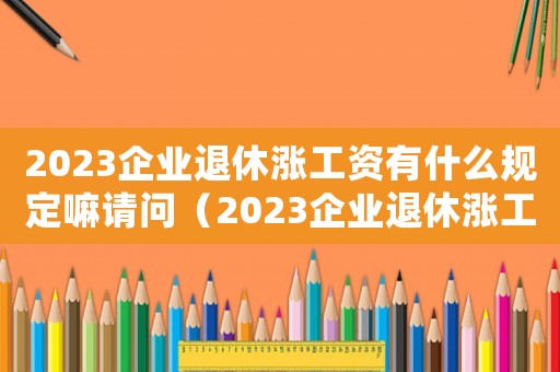 2023企業(yè)退休漲工資有什么規(guī)定嘛請(qǐng)問(wèn)（2023企業(yè)退休漲工資有什么規(guī)定嘛）
