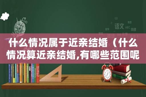 什么情況屬于近親結(jié)婚（什么情況算近親結(jié)婚,有哪些范圍呢）