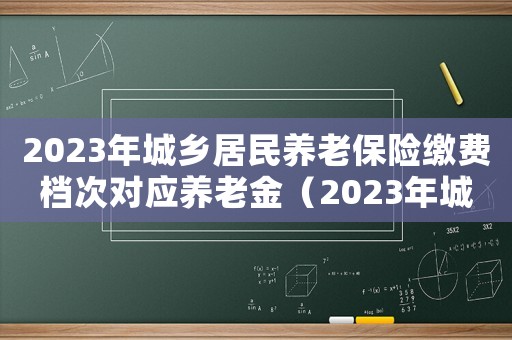 2023年城鄉(xiāng)居民養(yǎng)老保險(xiǎn)繳費(fèi)檔次對(duì)應(yīng)養(yǎng)老金（2023年城鄉(xiāng)居民養(yǎng)老保險(xiǎn)繳費(fèi)檔次）
