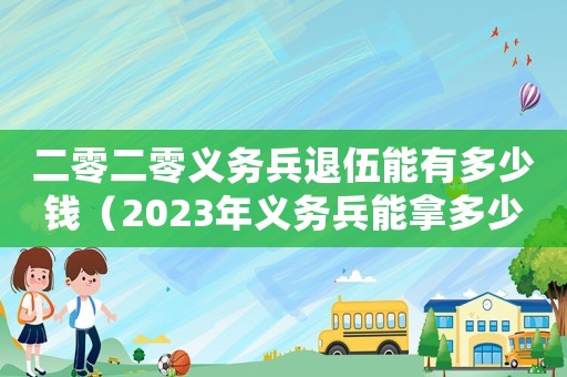 二零二零義務(wù)兵退伍能有多少錢（2023年義務(wù)兵能拿多少退伍費）