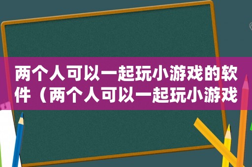 兩個(gè)人可以一起玩小游戲的軟件（兩個(gè)人可以一起玩小游戲的app）