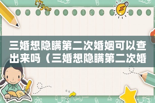 三婚想隱瞞第二次婚姻可以查出來(lái)嗎（三婚想隱瞞第二次婚姻可以查出來(lái)嗎）