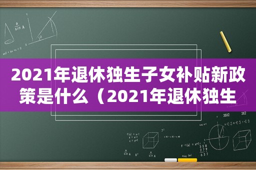 2021年退休獨(dú)生子女補(bǔ)貼新政策是什么（2021年退休獨(dú)生子女補(bǔ)貼新政策）