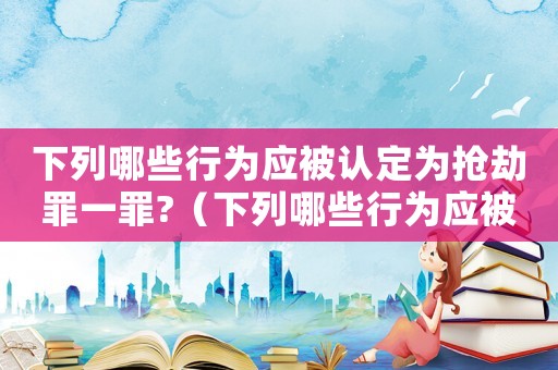 下列哪些行為應被認定為搶劫罪一罪?（下列哪些行為應被認定為搶劫罪一罪）