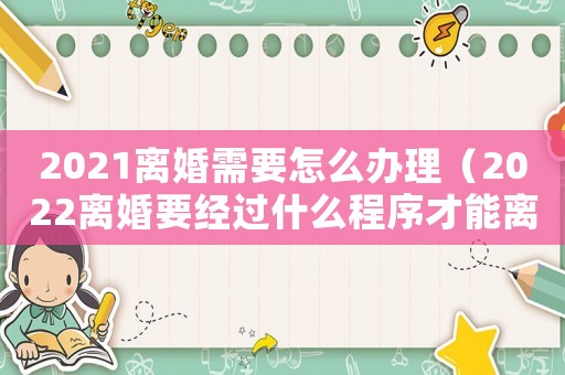 2021離婚需要怎么辦理（2022離婚要經(jīng)過什么程序才能離婚）