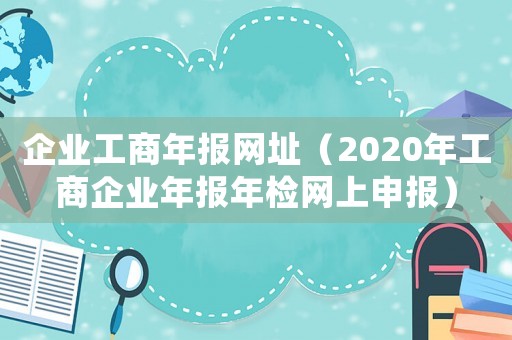 企業(yè)工商年報網(wǎng)址（2020年工商企業(yè)年報年檢網(wǎng)上申報）