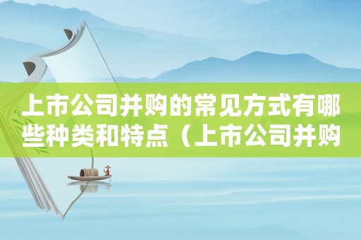 上市公司并購的常見方式有哪些種類和特點(diǎn)（上市公司并購的常見方式有哪些種類）