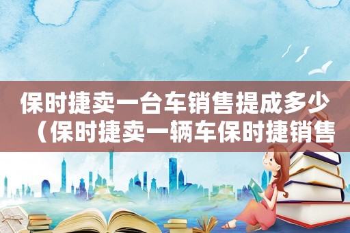 保時(shí)捷賣一臺(tái)車銷售提成多少（保時(shí)捷賣一輛車保時(shí)捷銷售能提多少錢）
