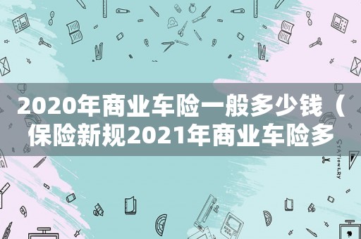 2020年商業(yè)車險(xiǎn)一般多少錢(qián)（保險(xiǎn)新規(guī)2021年商業(yè)車險(xiǎn)多少錢(qián)）