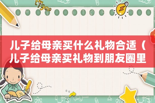 兒子給母親買什么禮物合適（兒子給母親買禮物到朋友圈里什么說(shuō)）