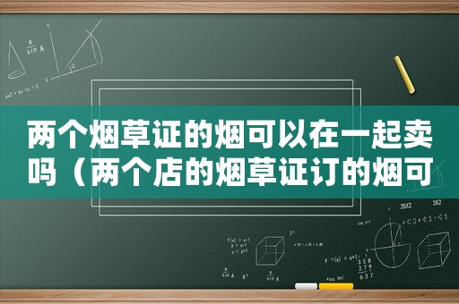 兩個(gè)煙草證的煙可以在一起賣嗎（兩個(gè)店的煙草證訂的煙可以一起賣嗎?）