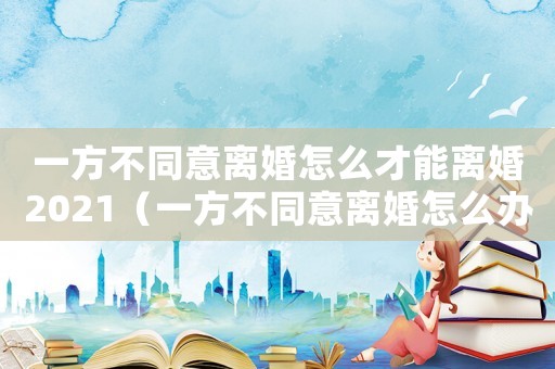 一方不同意離婚怎么才能離婚2021（一方不同意離婚怎么辦理離婚手續(xù)）