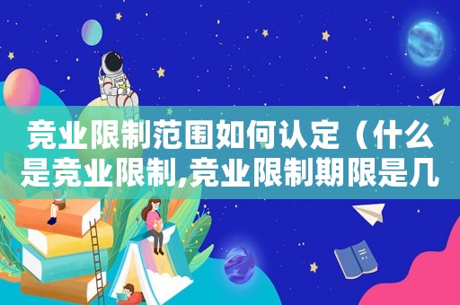 競業(yè)限制范圍如何認(rèn)定（什么是競業(yè)限制,競業(yè)限制期限是幾年）