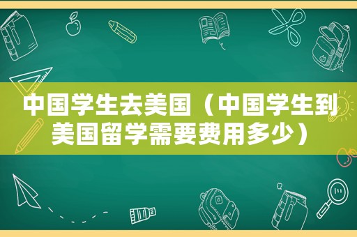中國學生去美國（中國學生到美國留學需要費用多少）