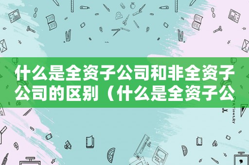 什么是全資子公司和非全資子公司的區(qū)別（什么是全資子公司和非全資子公司）