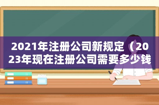 2021年注冊公司新規(guī)定（2023年現(xiàn)在注冊公司需要多少錢呢）