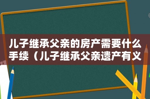 兒子繼承父親的房產(chǎn)需要什么手續(xù)（兒子繼承父親遺產(chǎn)有義務(wù)去還錢嗎）