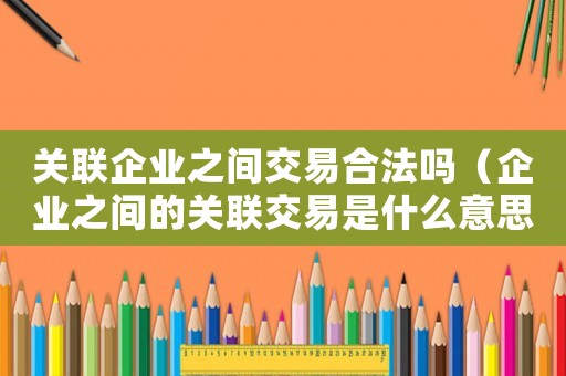 關(guān)聯(lián)企業(yè)之間交易合法嗎（企業(yè)之間的關(guān)聯(lián)交易是什么意思啊）