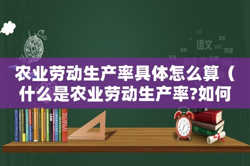 農(nóng)業(yè)勞動(dòng)生產(chǎn)率具體怎么算（什么是農(nóng)業(yè)勞動(dòng)生產(chǎn)率?如何計(jì)算的）