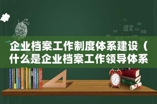 企業(yè)檔案工作制度體系建設（什么是企業(yè)檔案工作領導體系內容）
