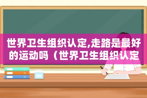 世界衛(wèi)生組織認(rèn)定,走路是最好的運(yùn)動(dòng)嗎（世界衛(wèi)生組織認(rèn)定,走路是最好的運(yùn)動(dòng)）