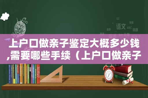 上戶口做親子鑒定大概多少錢(qián),需要哪些手續(xù)（上戶口做親子鑒定需要多少錢(qián)費(fèi)用）