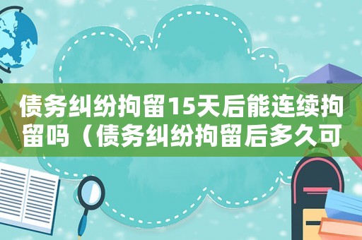 債務(wù)糾紛拘留15天后能連續(xù)拘留嗎（債務(wù)糾紛拘留后多久可以再次拘留）