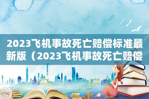 2023飛機(jī)事故死亡賠償標(biāo)準(zhǔn)最新版（2023飛機(jī)事故死亡賠償標(biāo)準(zhǔn)最新）