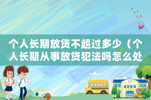 個(gè)人長(zhǎng)期放貸不超過(guò)多少（個(gè)人長(zhǎng)期從事放貸犯法嗎怎么處理）