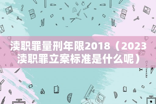 瀆職罪量刑年限2018（2023瀆職罪立案標(biāo)準(zhǔn)是什么呢）