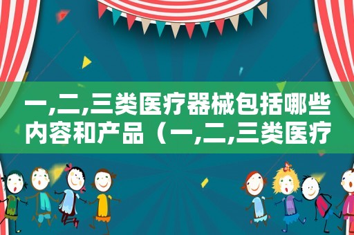 一,二,三類醫(yī)療器械包括哪些內容和產(chǎn)品（一,二,三類醫(yī)療器械包括哪些內容）