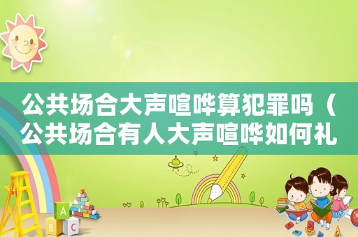 公共場(chǎng)合大聲喧嘩算犯罪嗎（公共場(chǎng)合有人大聲喧嘩如何禮貌制止）