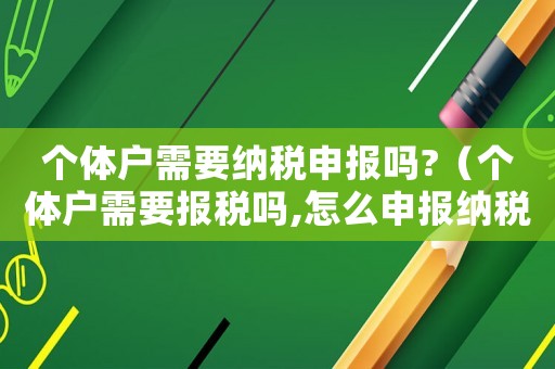 個(gè)體戶需要納稅申報(bào)嗎?（個(gè)體戶需要報(bào)稅嗎,怎么申報(bào)納稅）