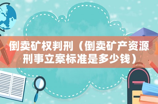 倒賣礦權(quán)判刑（倒賣礦產(chǎn)資源刑事立案標(biāo)準(zhǔn)是多少錢）