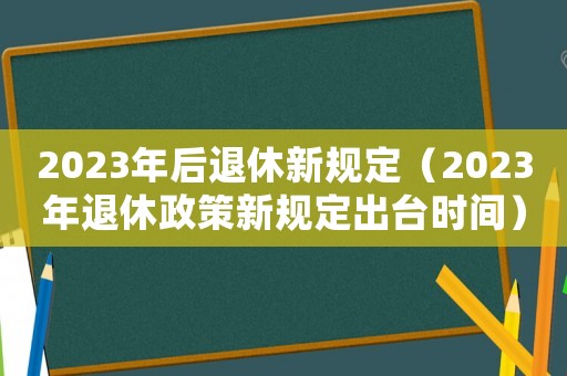 2023年后退休新規(guī)定（2023年退休政策新規(guī)定出臺時間）