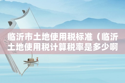 臨沂市土地使用稅標準（臨沂土地使用稅計算稅率是多少啊）