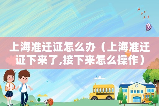 上海準(zhǔn)遷證怎么辦（上海準(zhǔn)遷證下來了,接下來怎么操作）