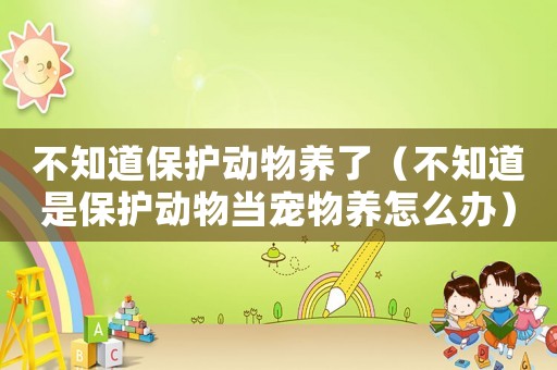 不知道保護(hù)動(dòng)物養(yǎng)了（不知道是保護(hù)動(dòng)物當(dāng)寵物養(yǎng)怎么辦）