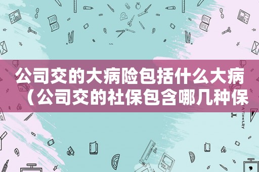 公司交的大病險(xiǎn)包括什么大病（公司交的社保包含哪幾種保險(xiǎn),大病險(xiǎn)）