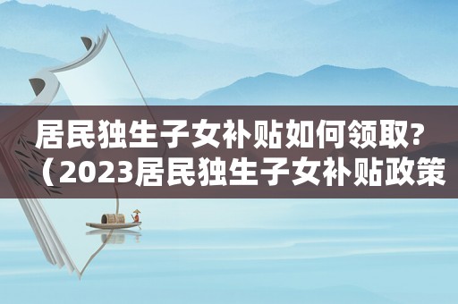 居民獨(dú)生子女補(bǔ)貼如何領(lǐng)取?（2023居民獨(dú)生子女補(bǔ)貼政策文件）