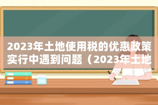 2023年土地使用稅的優(yōu)惠政策實行中遇到問題（2023年土地使用稅的優(yōu)惠政策）