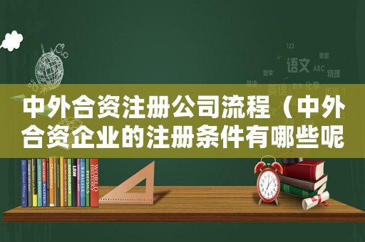 中外合資注冊公司流程（中外合資企業(yè)的注冊條件有哪些呢）