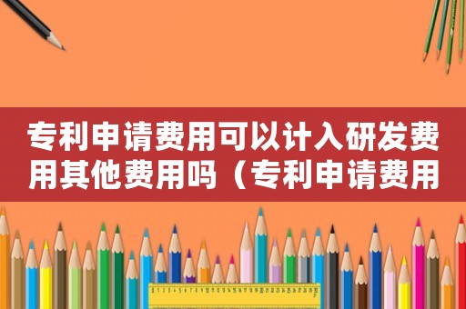 專利申請費用可以計入研發(fā)費用其他費用嗎（專利申請費用是否屬于研發(fā)費用科目）