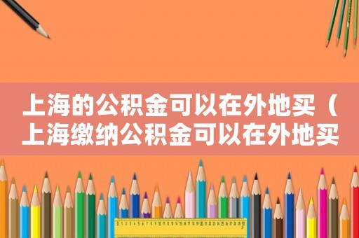 上海的公積金可以在外地買(mǎi)（上海繳納公積金可以在外地買(mǎi)房嗎）