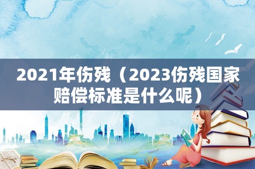 2021年傷殘（2023傷殘國家賠償標(biāo)準(zhǔn)是什么呢）