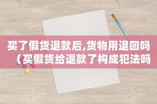 買了假貨退款后,貨物用退回嗎（買假貨給退款了構(gòu)成犯法嗎怎么處理）