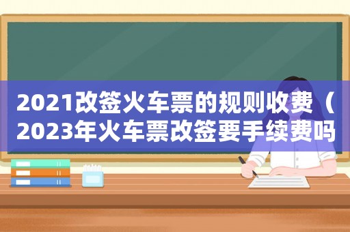 2021改簽火車票的規(guī)則收費（2023年火車票改簽要手續(xù)費嗎）