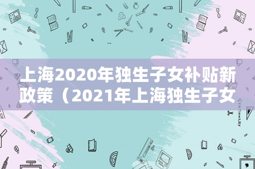 上海2020年獨(dú)生子女補(bǔ)貼新政策（2021年上海獨(dú)生子女補(bǔ)貼新政策）