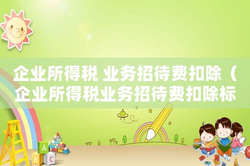 企業(yè)所得稅 業(yè)務招待費扣除（企業(yè)所得稅業(yè)務招待費扣除標準與計算）