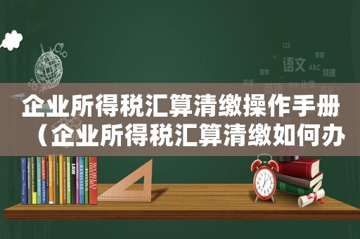 企業(yè)所得稅匯算清繳操作手冊(cè)（企業(yè)所得稅匯算清繳如何辦理手續(xù)）
